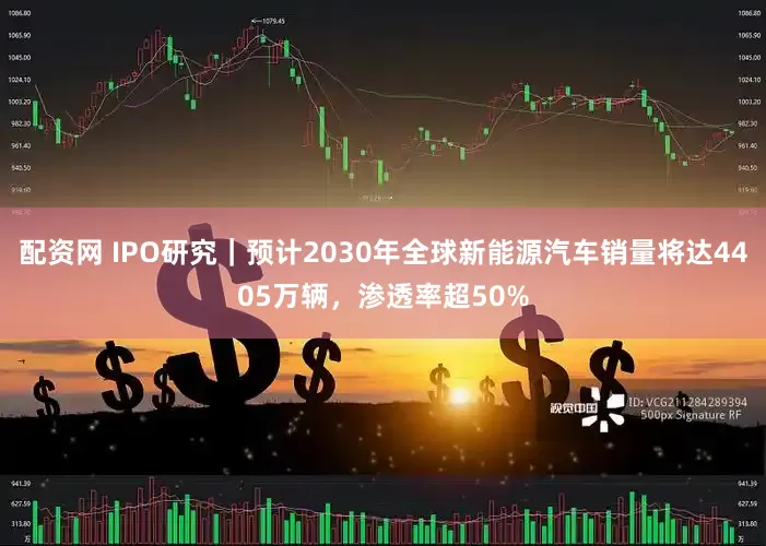 配资网 IPO研究｜预计2030年全球新能源汽车销量将达4405万辆，渗透率超50%