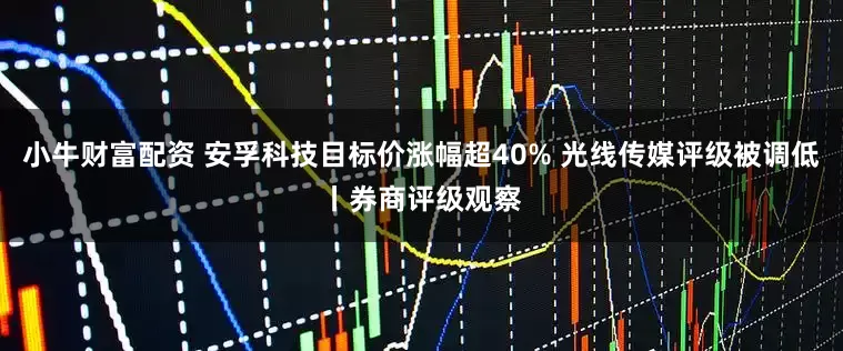 小牛财富配资 安孚科技目标价涨幅超40% 光线传媒评级被调低丨券商评级观察