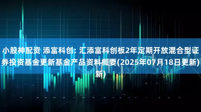 小股神配资 添富科创: 汇添富科创板2年定期开放混合型证券投资基金更新基金产品资料概要(2025年07月18日更新)