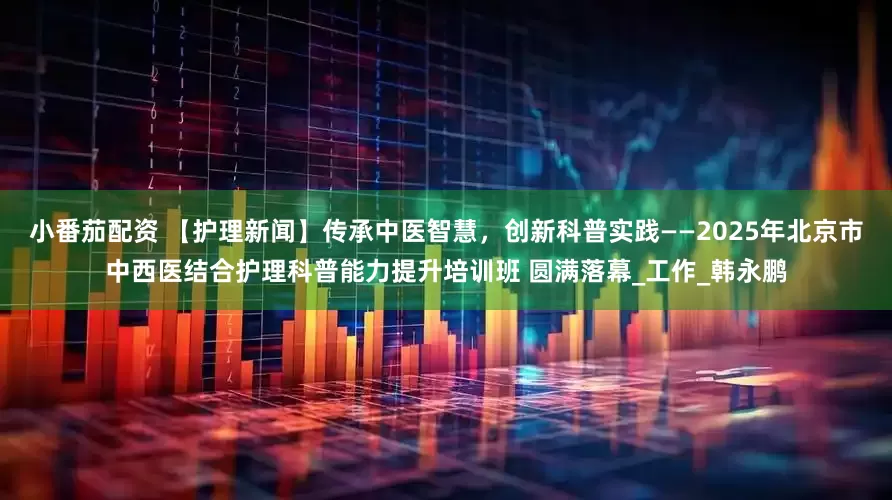 小番茄配资 【护理新闻】传承中医智慧，创新科普实践——2025年北京市中西医结合护理科普能力提升培训班 圆满落幕_工作_韩永鹏