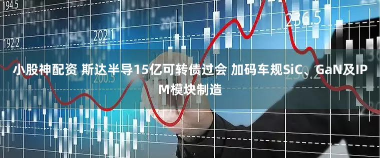 小股神配资 斯达半导15亿可转债过会 加码车规SiC、GaN及IPM模块制造